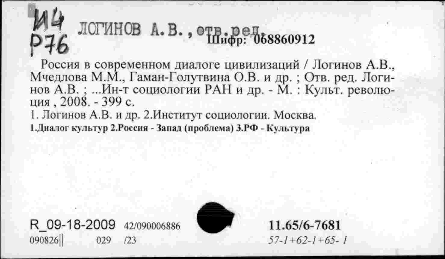 ﻿ЛОГИНОВ А. В.. еВДр?^88609|2
Россия в современном диалоге цивилизаций / Логинов А.В., Мчедлова М.М., Гаман-Голутвина О.В. и др. ; Отв. ред. Логинов А.В. ; ...Ин-т социологии РАН и др. - М. : Культ, революция , 2008. - 399 с.
1. Логинов А.В. и др. 2.Институт социологии. Москва.
[.Диалог культур 2.Россия - Запад (проблема) З.РФ - Культура
И_09-18-2009 42/090006886
090826Ц	029 /23
11.65/6-7681
57-1 +62-1 +65- 1